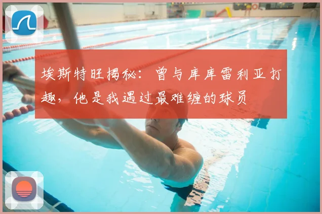 埃斯特旺揭秘:曾与库库雷利亚打趣,他是我遇过最难缠的球员