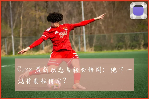 Cuzz 最新动态与转会传闻：他下一站将前往何方？
