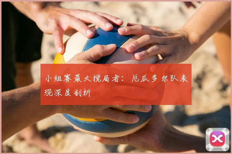 小组赛最大搅局者：厄瓜多尔队表现深度剖析