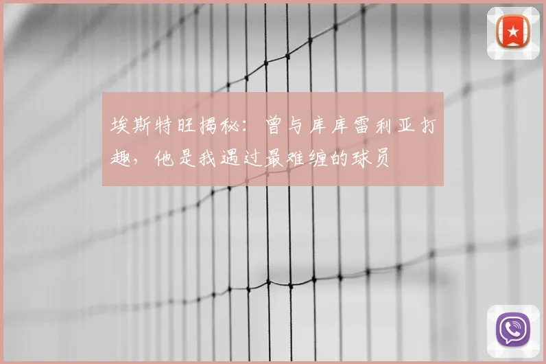 埃斯特旺揭秘：曾与库库雷利亚打趣，他是我遇过最难缠的球员