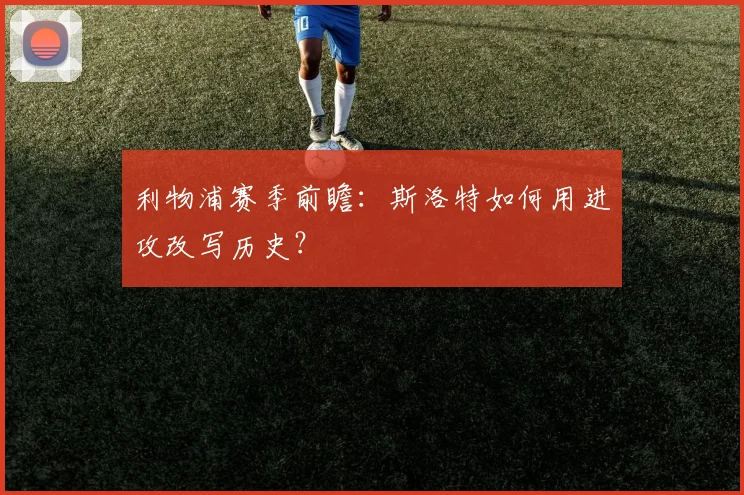 利物浦赛季前瞻：斯洛特如何用进攻改写历史？