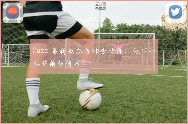 Cuzz 最新动态与转会传闻：他下一站将前往何方？
