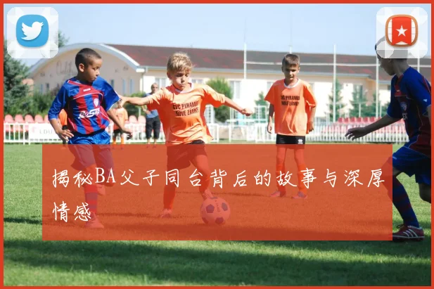 揭秘BA父子同台背后的故事与深厚情感