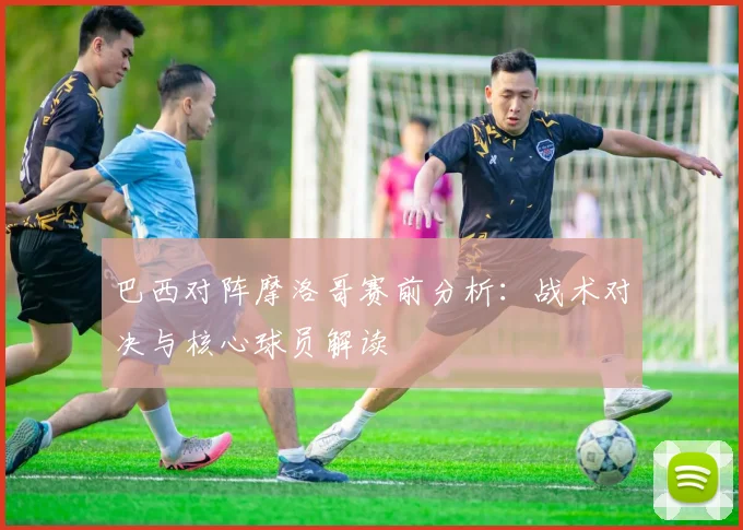巴西对阵摩洛哥赛前分析:战术对决与核心球员解读