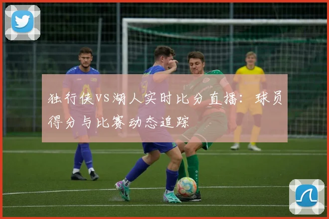 独行侠vs湖人实时比分直播：球员得分与比赛动态追踪