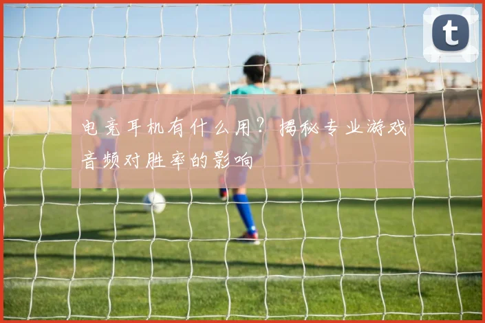 电竞耳机有什么用？揭秘专业游戏音频对胜率的影响