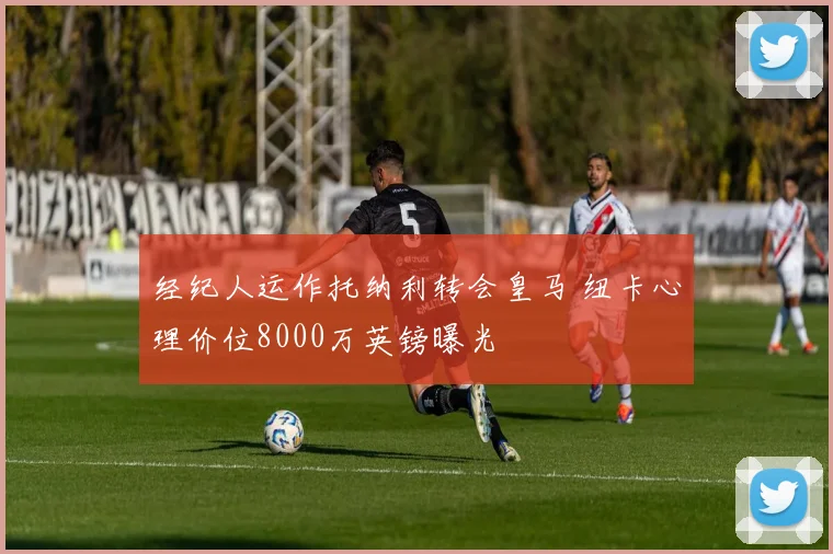 经纪人运作托纳利转会皇马 纽卡心理价位8000万英镑曝光