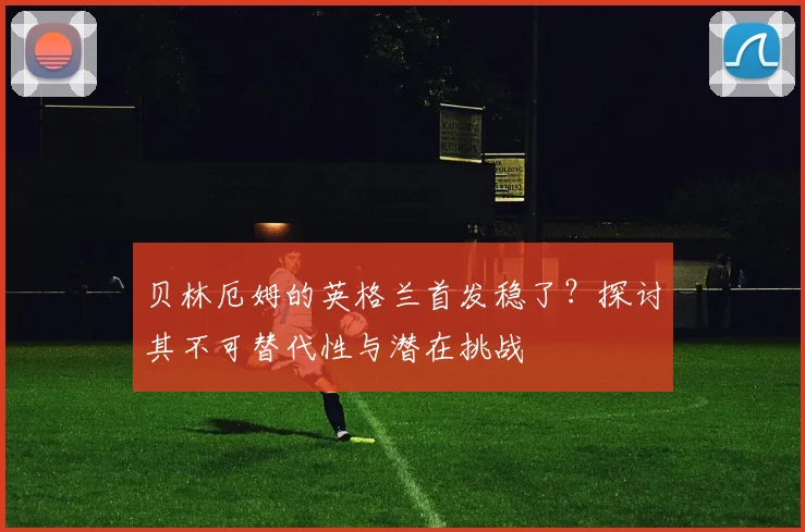 贝林厄姆的英格兰首发稳了？探讨其不可替代性与潜在挑战
