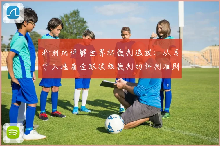 科利纳详解世界杯裁判选拔:从马宁入选看全球顶级裁判的评判准则与成长路径