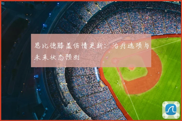 恩比德膝盖伤情更新：治疗选项与未来状态预测