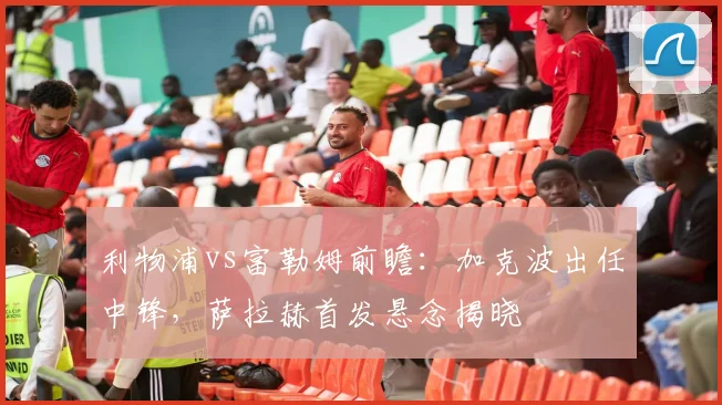 利物浦vs富勒姆前瞻：加克波出任中锋，萨拉赫首发悬念揭晓