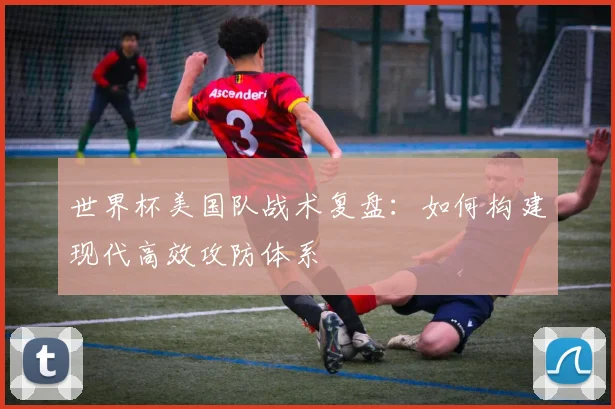 世界杯美国队战术复盘：如何构建现代高效攻防体系