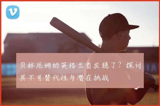 贝林厄姆的英格兰首发稳了？探讨其不可替代性与潜在挑战