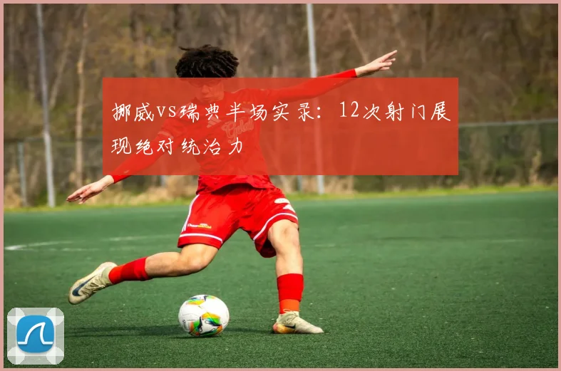 挪威vs瑞典半场实录：12次射门展现绝对统治力